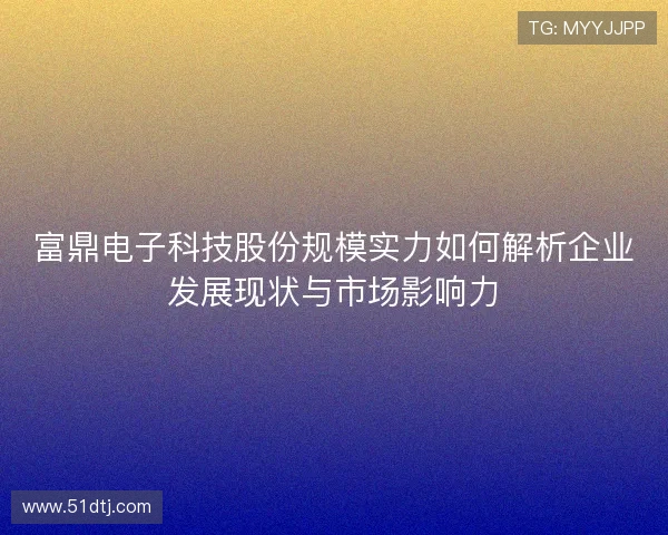 富鼎电子科技股份规模实力如何解析企业发展现状与市场影响力 富鼎电子科技股份规模实力如何解析企业发展现状与市场影响力